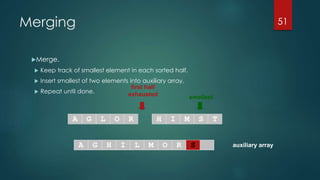 auxiliary array
first half
exhausted smallest
A G L O R H I M S T
A G H I L M O R
Merging
Merge.
 Keep track of smallest element in each sorted half.
 Insert smallest of two elements into auxiliary array.
 Repeat until done.
51
S
 