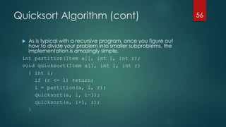 Quicksort Algorithm (cont)
 As is typical with a recursive program, once you figure out
how to divide your problem into smaller subproblems, the
implementation is amazingly simple.
int partition(Item a[], int l, int r);
void quicksort(Item a[], int l, int r)
{ int i;
if (r <= l) return;
i = partition(a, l, r);
quicksort(a, l, i-1);
quicksort(a, i+1, r);
}
56
 