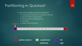 Partitioning in Quicksort
 How do we partition the array efficiently?
 choose partition element to be rightmost element
 scan from left for larger element
 scan from right for smaller element
 exchange
 repeat until pointers cross
58
swap me
Q U I C K S O R T I S C O O L
partitioned
partition element left
right
unpartitioned
 