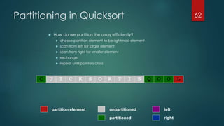Partitioning in Quicksort
 How do we partition the array efficiently?
 choose partition element to be rightmost element
 scan from left for larger element
 scan from right for smaller element
 exchange
 repeat until pointers cross
62
partitioned
partition element left
right
unpartitioned
C U I C K S O R T I S Q O O L
 