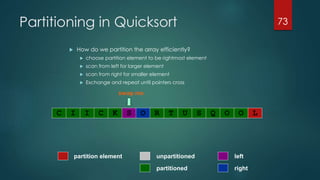 Partitioning in Quicksort
 How do we partition the array efficiently?
 choose partition element to be rightmost element
 scan from left for larger element
 scan from right for smaller element
 Exchange and repeat until pointers cross
73
partitioned
partition element left
right
unpartitioned
swap me
C I I C K S O R T U S Q O O L
 