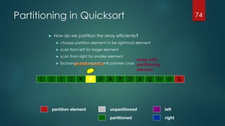 Partitioning in Quicksort
 How do we partition the array efficiently?
 choose partition element to be rightmost element
 scan from left for larger element
 scan from right for smaller element
 Exchange and repeat until pointers cross
74
pointers cross
swap with
partitioning
element
partitioned
partition element left
right
unpartitioned
C I I C K S O R T U S Q O O L
 
