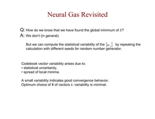 Neural Gas Revisited 
Q: How do we know that we have found the global minimum of E? 
A: We don’t (in general). 
{ } j w 
But we can compute the statistical variability of the by repeating the 
calculation with different seeds for random number generator. 
Codebook vector variability arises due to: 
• statistical uncertainty, 
• spread of local minima. 
A small variability indicates good convergence behavior. 
Optimum choice of # of vectors k: variability is minimal. 
 