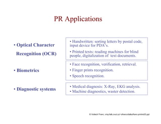 PR Applications 
• Optical Character 
Recognition (OCR) 
• Biometrics 
• Diagnostic systems 
• Handwritten: sorting letters by postal code, 
input device for PDA‘s. 
• Printed texts: reading machines for blind 
people, digitalization of text documents. 
• Face recognition, verification, retrieval. 
• Finger prints recognition. 
• Speech recognition. 
• Medical diagnosis: X-Ray, EKG analysis. 
• Machine diagnostics, waster detection. 
© Voitech Franc, cmp.felk.cvut.cz/~xfrancv/talks/franc-printro03.ppt 
 