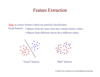 Feature Extraction 
Task: to extract features which are good for classification. 
Good features: • Objects from the same class have similar feature values. 
• Objects from different classes have different values. 
“Good” features “Bad” features 
© Voitech Franc, cmp.felk.cvut.cz/~xfrancv/talks/franc-printro03.ppt 
 