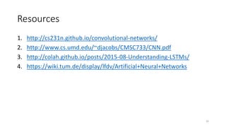 Resources
1. http://cs231n.github.io/convolutional-networks/
2. http://www.cs.umd.edu/~djacobs/CMSC733/CNN.pdf
3. http://colah.github.io/posts/2015-08-Understanding-LSTMs/
4. https://wiki.tum.de/display/lfdv/Artificial+Neural+Networks
32
 
