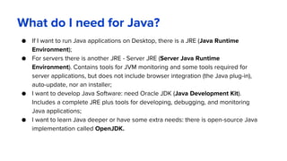 What do I need for Java?
● If I want to run Java applications on Desktop, there is a JRE (Java Runtime
Environment);
● For servers there is another JRE - Server JRE (Server Java Runtime
Environment). Contains tools for JVM monitoring and some tools required for
server applications, but does not include browser integration (the Java plug-in),
auto-update, nor an installer;
● I want to develop Java Software: need Oracle JDK (Java Development Kit).
Includes a complete JRE plus tools for developing, debugging, and monitoring
Java applications;
● I want to learn Java deeper or have some extra needs: there is open-source Java
implementation called OpenJDK.
 