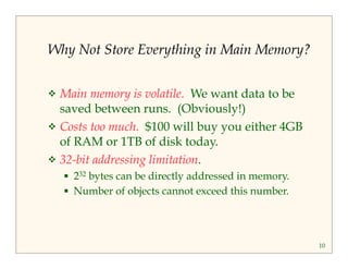 10 
Why Not Store Everything in Main Memory? 
 Main memory is volatile. We want data to be 
saved between runs. (Obviously!) 
 Costs too much. $100 will buy you either 4GB 
of RAM or 1TB of disk today. 
 32-bit addressing limitation. 
 232 bytes can be directly addressed in memory. 
 Number of objects cannot exceed this number. 
 