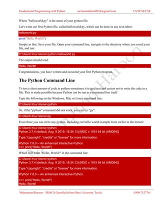 Fundamental Programming with Python mr.harunahmad2014@gmail.com CS/IT/SE/CSE
Muhammad Haroon – PhD CS (Enrolled) from Hitec University Taxila 0300-7327761
Where "helloworld.py" is the name of your python file.
Let's write our first Python file, called helloworld.py, which can be done in any text editor.
helloworld.py
print("Hello, World!")
Simple as that. Save your file. Open your command line, navigate to the directory where you saved your
file, and run:
C:UsersYour Name>python helloworld.py
The output should read:
Hello, World!
Congratulations, you have written and executed your first Python program.
The Python Command Line
To test a short amount of code in python sometimes it is quickest and easiest not to write the code in a
file. This is made possible because Python can be run as a command line itself.
Type the following on the Windows, Mac or Linux command line:
C:UsersYour Name>python
Or, if the "python" command did not work, you can try "py":
C:UsersYour Name>py
From there you can write any python, including our hello world example from earlier in the lecture:
C:UsersYour Name>python
Python 3.7.4 (default, Aug 9 2019, 18:34:13) [MSC v.1915 64 bit (AMD64)]
Type "copyright", "credits" or "license" for more information.
IPython 7.8.0 -- An enhanced Interactive Python.
>>> print("Hello, World!")
Which will write "Hello, World!" in the command line:
C:UsersYour Name>python
Python 3.7.4 (default, Aug 9 2019, 18:34:13) [MSC v.1915 64 bit (AMD64)]
Type "copyright", "credits" or "license" for more information.
IPython 7.8.0 -- An enhanced Interactive Python.
>>> print("Hello, World!")
Hello, World!
 