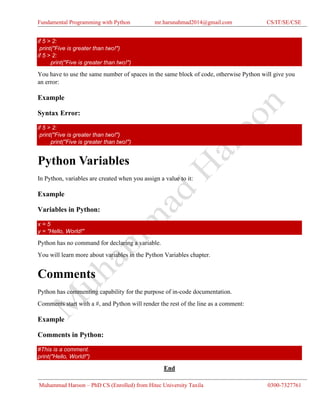 Fundamental Programming with Python mr.harunahmad2014@gmail.com CS/IT/SE/CSE
Muhammad Haroon – PhD CS (Enrolled) from Hitec University Taxila 0300-7327761
if 5 > 2:
print("Five is greater than two!")
if 5 > 2:
print("Five is greater than two!")
You have to use the same number of spaces in the same block of code, otherwise Python will give you
an error:
Example
Syntax Error:
if 5 > 2:
print("Five is greater than two!")
print("Five is greater than two!")
Python Variables
In Python, variables are created when you assign a value to it:
Example
Variables in Python:
x = 5
y = "Hello, World!"
Python has no command for declaring a variable.
You will learn more about variables in the Python Variables chapter.
Comments
Python has commenting capability for the purpose of in-code documentation.
Comments start with a #, and Python will render the rest of the line as a comment:
Example
Comments in Python:
#This is a comment.
print("Hello, World!")
End
 