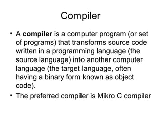 Compiler
• A compiler is a computer program (or set
of programs) that transforms source code
written in a programming language (the
source language) into another computer
language (the target language, often
having a binary form known as object
code).
• The preferred compiler is Mikro C compiler
 