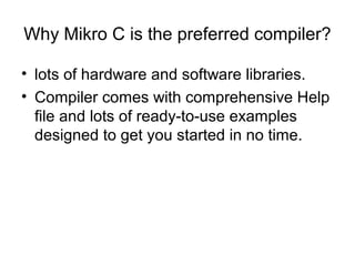 Why Mikro C is the preferred compiler?
• lots of hardware and software libraries.
• Compiler comes with comprehensive Help
file and lots of ready-to-use examples
designed to get you started in no time.
 