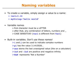 Naming variables
• To create a variable, simply assign a value to a name:
» var1=3.14
» myString=‘hello world’
• Variable names
first character must be a LETTER
after that, any combination of letters, numbers and _
CASE SENSITIVE! (var1 is different from Var1)
• Built-in variables. Don’t use these names!
i and j can be used to indicate complex numbers
pi has the value 3.1415926…
ans stores the last unassigned value (like on a calculator)
Inf and -Inf are positive and negative infinity
NaN represents ‘Not a Number’
 
