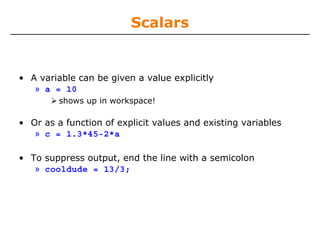 Scalars
• A variable can be given a value explicitly
» a = 10
shows up in workspace!
• Or as a function of explicit values and existing variables
» c = 1.3*45-2*a
• To suppress output, end the line with a semicolon
» cooldude = 13/3;
 