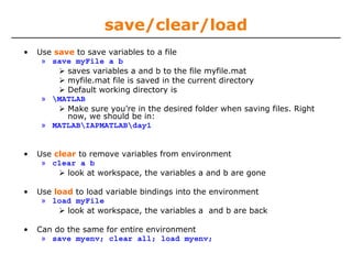 save/clear/load
• Use save to save variables to a file
» save myFile a b
saves variables a and b to the file myfile.mat
myfile.mat file is saved in the current directory
Default working directory is
» MATLAB
Make sure you’re in the desired folder when saving files. Right
now, we should be in:
» MATLABIAPMATLABday1
• Use clear to remove variables from environment
» clear a b
look at workspace, the variables a and b are gone
• Use load to load variable bindings into the environment
» load myFile
look at workspace, the variables a and b are back
• Can do the same for entire environment
» save myenv; clear all; load myenv;
 