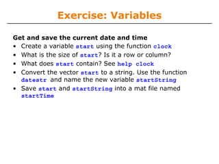 Exercise: Variables
Get and save the current date and time
• Create a variable start using the function clock
• What is the size of start? Is it a row or column?
• What does start contain? See help clock
• Convert the vector start to a string. Use the function
datestr and name the new variable startString
• Save start and startString into a mat file named
startTime
 