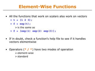 Element-Wise Functions
• All the functions that work on scalars also work on vectors
» t = [1 2 3];
» f = exp(t);
is the same as
» f = [exp(1) exp(2) exp(3)];
• If in doubt, check a function’s help file to see if it handles
vectors elementwise
• Operators (* / ^) have two modes of operation
element-wise
standard
 