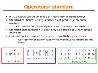 Operators: standard
• Multiplication can be done in a standard way or element-wise
• Standard multiplication (*) is either a dot-product or an outer-
product
Remember from linear algebra: inner dimensions must MATCH!!
• Standard exponentiation (^) can only be done on square matrices
or scalars
• Left and right division (/ ) is same as multiplying by inverse
Our recommendation: just multiply by inverse (more on this
later)
[ ]
4
1 2 3 2 11
1
1 3 3 1 1 1
*
*
⎡ ⎤
⎢ ⎥ =⎢ ⎥
⎢ ⎥⎣ ⎦
× × = ×
1 1 1 1 2 3 3 6 9
2 2 2 1 2 3 6 12 18
3 3 3 1 2 3 9 18 27
3 3 3 3 3 3
*
*
⎡ ⎤ ⎡ ⎤ ⎡ ⎤
⎢ ⎥ ⎢ ⎥ ⎢ ⎥=⎢ ⎥ ⎢ ⎥ ⎢ ⎥
⎢ ⎥ ⎢ ⎥ ⎢ ⎥⎣ ⎦ ⎣ ⎦ ⎣ ⎦
× × = ×
1 2 1 2 1 2
2
3 4 3 4 3 4
^ *
Must be square to do powers
⎡ ⎤ ⎡ ⎤ ⎡ ⎤
=⎢ ⎥ ⎢ ⎥ ⎢ ⎥
⎣ ⎦ ⎣ ⎦ ⎣ ⎦
 