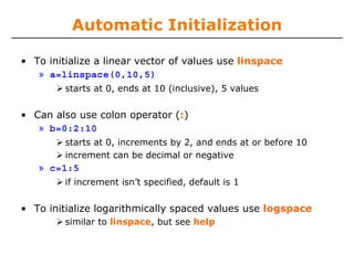 Automatic Initialization
• To initialize a linear vector of values use linspace
» a=linspace(0,10,5)
starts at 0, ends at 10 (inclusive), 5 values
• Can also use colon operator (:)
» b=0:2:10
starts at 0, increments by 2, and ends at or before 10
increment can be decimal or negative
» c=1:5
if increment isn’t specified, default is 1
• To initialize logarithmically spaced values use logspace
similar to linspace, but see help
 