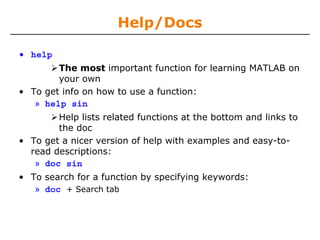 Help/Docs
• help
The most important function for learning MATLAB on
your own
• To get info on how to use a function:
» help sin
Help lists related functions at the bottom and links to
the doc
• To get a nicer version of help with examples and easy-to-
read descriptions:
» doc sin
• To search for a function by specifying keywords:
» doc + Search tab
 