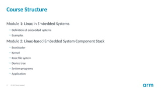 © 2017 Arm Limited
3
Course Structure
Module 1: Linux in Embedded Systems
• Definition of embedded systems
• Examples
Module 2: Linux-based Embedded System Component Stack
• Bootloader
• Kernel
• Root file system
• Device tree
• System programs
• Application
 