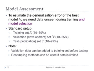 Model Assessment
Lecture 1: Introduction37
 To estimate the generalization error of the best
model hi, we need data unseen during training and
model selection
 Standard setup:
1. Training set X (50–80%)
2. Validation (development) set V (10–25%)
3. Test (publication) set T (10–25%)
 Note:
 Validation data can be added to training set before testing
 Resampling methods can be used if data is limited
 