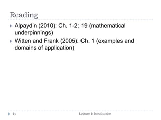 Reading
Lecture 1: Introduction44
 Alpaydin (2010): Ch. 1-2; 19 (mathematical
underpinnings)
 Witten and Frank (2005): Ch. 1 (examples and
domains of application)
 