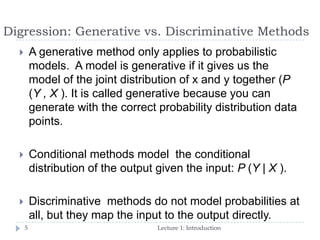 Digression: Generative vs. Discriminative Methods
Lecture 1: Introduction5
 A generative method only applies to probabilistic
models. A model is generative if it gives us the
model of the joint distribution of x and y together (P
(Y , X ). It is called generative because you can
generate with the correct probability distribution data
points.
 Conditional methods model the conditional
distribution of the output given the input: P (Y | X ).
 Discriminative methods do not model probabilities at
all, but they map the input to the output directly.
 
