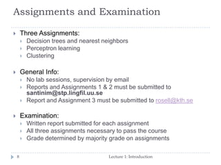 Assignments and Examination
8
 Three Assignments:
 Decision trees and nearest neighbors
 Perceptron learning
 Clustering
 General Info:
 No lab sessions, supervision by email
 Reports and Assignments 1 & 2 must be submitted to
santinim@stp.lingfil.uu.se
 Report and Assignment 3 must be submitted to rosell@kth.se
 Examination:
 Written report submitted for each assignment
 All three assignments necessary to pass the course
 Grade determined by majority grade on assignments
Lecture 1: Introduction
 