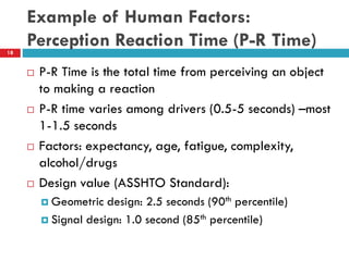 Example of Human Factors:
Perception Reaction Time (P-R Time)18
 P-R Time is the total time from perceiving an object
to making a reaction
 P-R time varies among drivers (0.5-5 seconds) –most
1-1.5 seconds
 Factors: expectancy, age, fatigue, complexity,
alcohol/drugs
 Design value (ASSHTO Standard):
 Geometric design: 2.5 seconds (90th percentile)
 Signal design: 1.0 second (85th percentile)
 