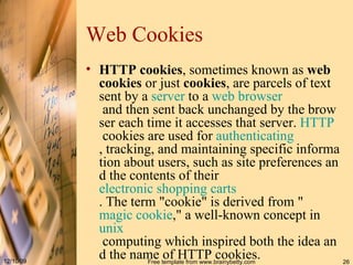Web Cookie s HTTP cookies , sometimes known as  web cookies  or just  cookies , are parcels of text sent by a  server  to a  web   browser  and then sent back unchanged by the browser each time it accesses that server.  HTTP  cookies are used for  authenticating , tracking, and maintaining specific information about users, such as site preferences and the contents of their  electronic shopping carts . The term &quot;cookie&quot; is derived from &quot; magic cookie ,&quot; a well-known concept in  unix  computing which inspired both the idea and the name of HTTP cookies.  