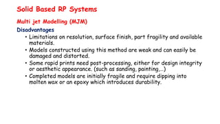 Solid Based RP Systems
Multi jet Modelling (MJM)
Disadvantages
• Limitations on resolution, surface finish, part fragility and available
materials.
• Models constructed using this method are weak and can easily be
damaged and distorted.
• Some rapid prints need post-processing, either for design integrity
or aesthetic appearance. (such as sanding, painting,…)
• Completed models are initially fragile and require dipping into
molten wax or an epoxy which introduces durability.
 