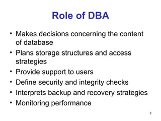 Role of DBA Makes decisions concerning the content of database Plans storage structures and access strategies Provide support to users Define security and integrity checks Interprets backup and recovery strategies Monitoring performance 