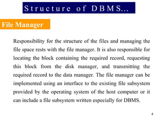 S t r u c t u r e  o f  D B M S… File Manager Responsibility for the structure of the files and managing the file space rests with the file manager. It is also responsible for locating the block containing the required record, requesting this block from the disk manager, and transmitting the required record to the data manager. The file manager can be implemented using an interface to the existing file subsystem provided by the operating system of the host computer or it can include a file subsystem written especially for DBMS. 