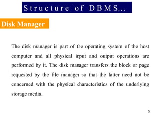 S t r u c t u r e  o f  D B M S… Disk Manager The disk manager is part of the operating system of the host computer and all physical input and output operations are performed by it. The disk manager transfers the block or page requested by the file manager so that the latter need not be concerned with the physical characteristics of the underlying storage media. 