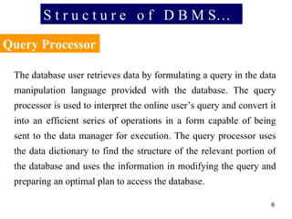 S t r u c t u r e  o f  D B M S… Query Processor The database user retrieves data by formulating a query in the data manipulation language provided with the database. The query processor is used to interpret the online user’s query and convert it into an efficient series of operations in a form capable of being sent to the data manager for execution. The query processor uses the data dictionary to find the structure of the relevant portion of the database and uses the information in modifying the query and preparing an optimal plan to access the database. 