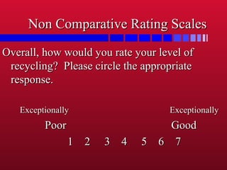 Non Comparative Rating ScalesNon Comparative Rating Scales
Overall, how would you rate your level ofOverall, how would you rate your level of
recycling? Please circle the appropriaterecycling? Please circle the appropriate
response.response.
Exceptionally ExceptionallyExceptionally Exceptionally
Poor GoodPoor Good
1 2 3 4 5 6 71 2 3 4 5 6 7
 