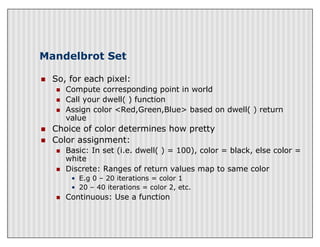 Mandelbrot Set
n So, for each pixel:
n Compute corresponding point in world
n Call your dwell( ) function
n Assign color <Red,Green,Blue> based on dwell( ) return
value
n Choice of color determines how pretty
n Color assignment:
n Basic: In set (i.e. dwell( ) = 100), color = black, else color =
white
n Discrete: Ranges of return values map to same color
• E.g 0 – 20 iterations = color 1
• 20 – 40 iterations = color 2, etc.
n Continuous: Use a function
 