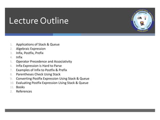 Lecture Outline
1. Applications of Stack & Queue
2. Algebraic Expression
3. Infix, Postfix, Prefix
4. Infix
5. Operator Precedence and Associativity
6. Infix Expression is Hard to Parse
7. Examples of Infix to Postfix & Prefix
8. Parentheses Check Using Stack
9. Converting Postfix Expression Using Stack & Queue
10. Evaluating Postfix Expression Using Stack & Queue
11. Books
2. References
 