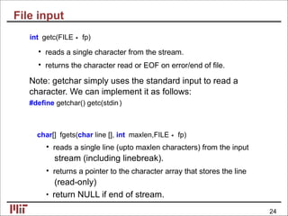File input
int getc(FILE∗ fp)
• reads a single character from the stream.
• returns the character read or EOF on error/end of ﬁle.
Note: getchar simply uses the standard input to read a
character. We can implement it as follows:
#deﬁne getchar() getc(stdin)
char[] fgets(char line [], int maxlen,FILE∗ fp)
• reads a single line (upto maxlen characters) from the input
stream (including linebreak).
• returns a pointer to the character array that stores the line
(read-only)
• return NULL if end of stream.
24
 