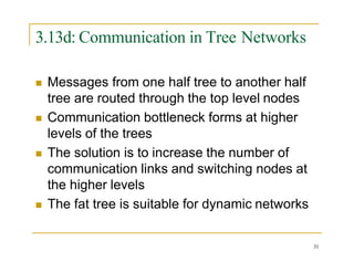 3.13d: Communication in Tree Networks
31
 Messages from one half tree to another half
tree are routed through the top level nodes
 Communication bottleneck forms at higher
levels of the trees
 The solution is to increase the number of
communication links and switching nodes at
the higher levels
 The fat tree is suitable for dynamic networks
 