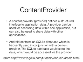   ContentProvider
• A content provider (provider) deﬁnes a structured
interface to application data. A provider can be
used for accessing data within one application, but
can also be used to share data with other
applications.
• Android contains an SQLite database which is
frequently used in conjunction with a content
provider. The SQLite database would store the
data, which would be accessed via the provider.
(from http://www.vogella.com/tutorials/Android/article.html)
15
 