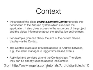   Context
• Instances of the class android.content.Context provide the
connection to the Android system which executes the
application. It also gives access to the resources of the project
and the global information about the application environment.
• For example, you can check the size of the current device
display via the Context.
• The Context class also provides access to Android services,
e.g., the alarm manager to trigger time based events.
• Activities and services extend the Context class. Therefore,
they can be directly used to access the Context.
(from http://www.vogella.com/tutorials/Android/article.html)
16
 