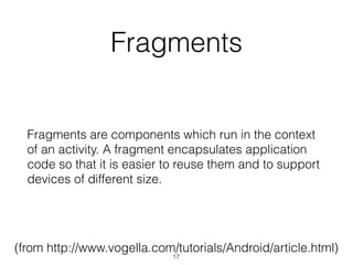 Fragments
Fragments are components which run in the context
of an activity. A fragment encapsulates application
code so that it is easier to reuse them and to support
devices of different size.
(from http://www.vogella.com/tutorials/Android/article.html)
17
 