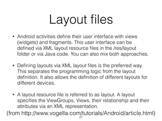 Layout ﬁles
• Android activities deﬁne their user interface with views
(widgets) and fragments. This user interface can be
deﬁned via XML layout resource ﬁles in the /res/layout
folder or via Java code. You can also mix both approaches.
• Deﬁning layouts via XML layout ﬁles is the preferred way.
This separates the programming logic from the layout
deﬁnition. It also allows the deﬁnition of different layouts for
different devices.
• A layout resource ﬁle is referred to as layout. A layout
speciﬁes the ViewGroups, Views, their relationship and their
attributes via an XML representation.
(from http://www.vogella.com/tutorials/Android/article.html)
27
 
