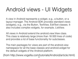 Android views - UI Widgets
A view in Android represents a widget, e.g., a button, or a
layout manager. The Android SDK provides standard views
(widgets), e.g., via the Button, TextView, EditText classes. It
also includes complex widgets, for example, ListView.
All views in Android extend the android.view.View class.
This class is relatively large (more than 18 000 lines of code)
and provides a lot of base functionality for subclasses.
The main packages for views are part of the android.view
namespace for all the base classes and android.widget for
the default widgets of the Android platform.
(from http://www.vogella.com/tutorials/Android/article.html)
32
 