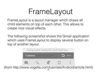   FrameLayout
FrameLayout is a layout manager which draws all
child elements on top of each other. This allows to
create nice visual effects.
The following screenshot shows the Gmail application
which uses FrameLayout to display several button on
top of another layout.
(from http://www.vogella.com/tutorials/Android/article.html)
35
 