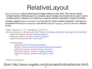   RelativeLayout
RelativeLayout allows positioning the widget relative to each other. This can be used for
complex layouts. RelativeLayout is a complex layout manager and should only be used if such a
complex layout is required, as it performs a resource intensive calculation to layout its children.
A simple usage for RelativeLayout is if you want to center a single component. Just add one
component to the RelativeLayout and set the android:layout_centerInParent attribute
to true.
<?xml version="1.0" encoding="utf-8"?>
<RelativeLayout xmlns:android="http://schemas.android.com/apk/res/android"
android:layout_width="match_parent"
android:layout_height="match_parent"
android:orientation="vertical" >
<ProgressBar
android:id="@+id/progressBar1"
style="?android:attr/progressBarStyleLarge"
android:layout_width="wrap_content"
android:layout_height="wrap_content"
android:layout_centerInParent="true"
/>
</RelativeLayout>
(from http://www.vogella.com/tutorials/Android/article.html)
37
 