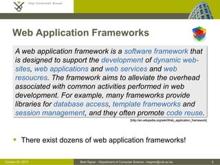 Web Application Frameworks
A web application framework is a software framework that
is designed to support the development of dynamic websites, web applications and web services and web
resoucres. The framework aims to alleviate the overhead
associated with common activities performed in web
development. For example, many frameworks provide
libraries for database access, template frameworks and
session management, and they often promote code reuse.
[http://en.wikipedia.org/wiki/Web_application_framework]

 There exist dozens of web application frameworks!
October 25, 2013

Beat Signer - Department of Computer Science - bsigner@vub.ac.be

2

 