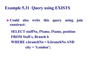 104
Example 5.31 Query using EXISTS
 Could also write this query using join
construct:
SELECT staffNo, fName, lName, position
FROM Staff s, Branch b
WHERE s.branchNo = b.branchNo AND
city = ‘London’;
© Pearson Education Limited 1995, 2005
 